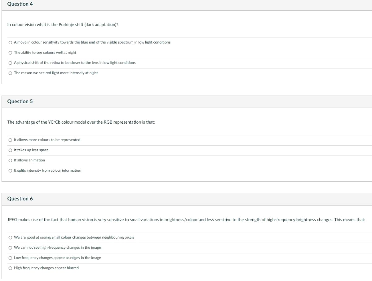 Question 4
In colour vision what is the Purkinje shift (dark adaptation)?
O A move in colour sensitivity towards the blue end of the visible spectrum in low light conditions
O The ability to see colours well at night
O A physical shift of the retina to be closer to the lens in low light conditions
O The reason we see red light more intensely at night
Question 5
The advantage of the YCrCb colour model over the RGB representation is that:
O It allows more colours to be represented
O It takes up less space
O It allows animation
O It splits intensity from colour information
Question 6
JPEG makes use of the fact that human vision is very sensitive to small variations in brightness/colour and less sensitive to the strength of high-frequency brightness changes. This means that:
O We are good at seeing small colour changes between neighbouring pixels
O We can not see high-frequency changes in the image
O Low frequency changes appear as edges in the image
O High frequency changes appear blurred
o o o o
