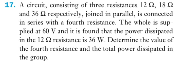 17. A circuit, consisting of three resistances 12 2, 18 Q
and 36 2 respectively, joined in parallel, is connected
in series with a fourth resistance. The whole is sup-
plied at 60 V and it is found that the power dissipated
in the 12 Q resistance is 36 W. Determine the value of
the fourth resistance and the total power dissipated in
the group.
