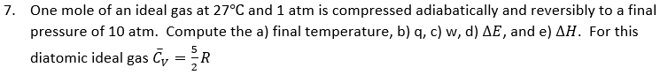 7. One mole of an ideal gas at 27°C and 1 atm is compressed adiabatically and reversibly to a final
pressure of 10 atm. Compute the a) final temperature, b) q, c) w, d) AE, and e) AH. For this
5
diatomic ideal gas Cy = R
2