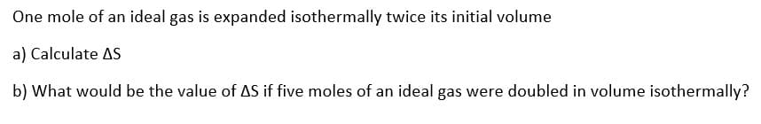 One mole of an ideal gas is expanded isothermally twice its initial volume
a) Calculate AS
b) What would be the value of AS if five moles of an ideal gas were doubled in volume isothermally?