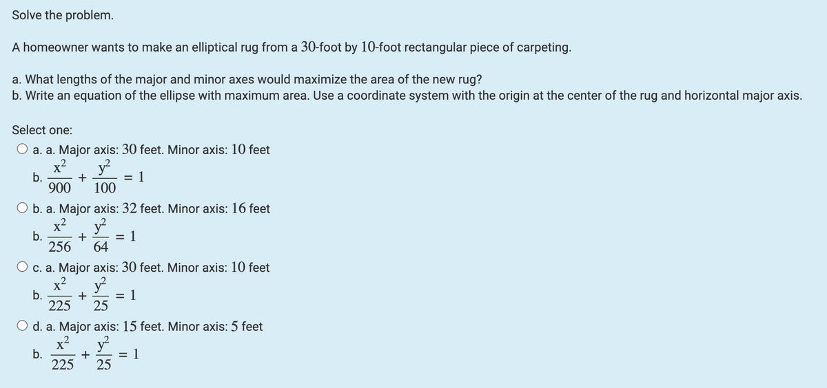 Solve the problem.
A homeowner wants to make an elliptical rug from a 30-foot by 10-foot rectangular piece of carpeting.
a. What lengths of the major and minor axes would maximize the area of the new rug?
b. Write an equation of the ellipse with maximum area. Use a coordinate system with the origin at the center of the rug and horizontal major axis.
Select one:
O a. a. Major axis: 30 feet. Minor axis: 10 feet
x² y²
+
900 100
O b. a. Major axis: 32 feet. Minor axis: 16 feet
x²
y²
b.
+
256 64
O c. a. Major axis: 30 feet. Minor axis: 10 feet
2
x²
y²
b.
1
+
225
25
O d. a. Major axis: 15 feet. Minor axis: 5 feet
x²
y²
b.
225 25
b.
+
=
=
1
1
= 1