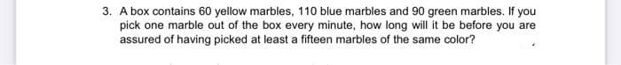 3. A box contains 60 yellow marbles, 110 blue marbles and 90 green marbles. If you
pick one marble out of the box every minute, how long will it be before you are
assured of having picked at least a fifteen marbles of the same color?
