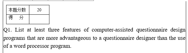 本题分数
得 分
20
Q1. List at least three features of computer-assisted questionnaire design
programs that are more advantageous to a questionnaire designer than the use
of a word processor program.
