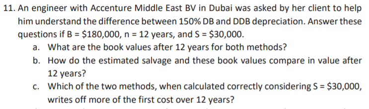 11. An engineer with Accenture Middle East BV in Dubai was asked by her client to help
him understand the difference between 150% DB and DDB depreciation. Answer these
questions if B = $180,000, n = 12 years, and S = $30,000.
a. What are the book values after 12 years for both methods?
b. How do the estimated salvage and these book values compare in value after
12 years?
c. Which of the two methods, when calculated correctly considering S = $30,000,
writes off more of the first cost over 12 years?
