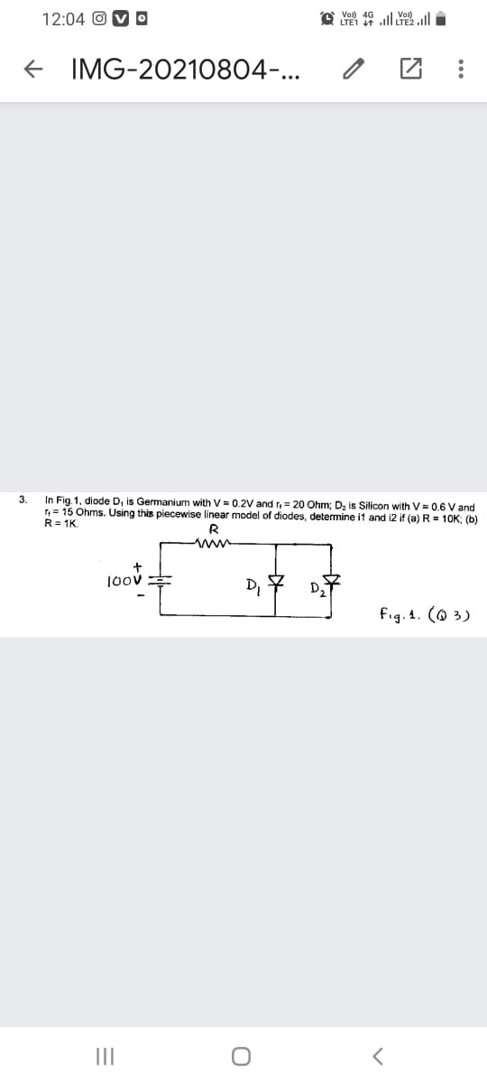 12:04 O V O
IMG-20210804-...
3.
In Fig. 1, diode D, is Germanium with V = 0.2V and r, = 20 Ohm; D, is Silicon with V = 0.6 V and
r= 15 Ohms. Using this piecewise linear model of diodes, determine it and i2 if (a) R = 10K: (b)
R= 1K
1oov
D, 7 D
fig. 4. (@ 3)
II
