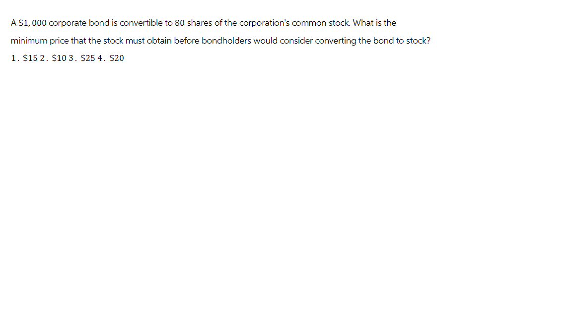 A $1,000 corporate bond is convertible to 80 shares of the corporation's common stock. What is the
minimum price that the stock must obtain before bondholders would consider converting the bond to stock?
1. $152. $103. $25 4. $20