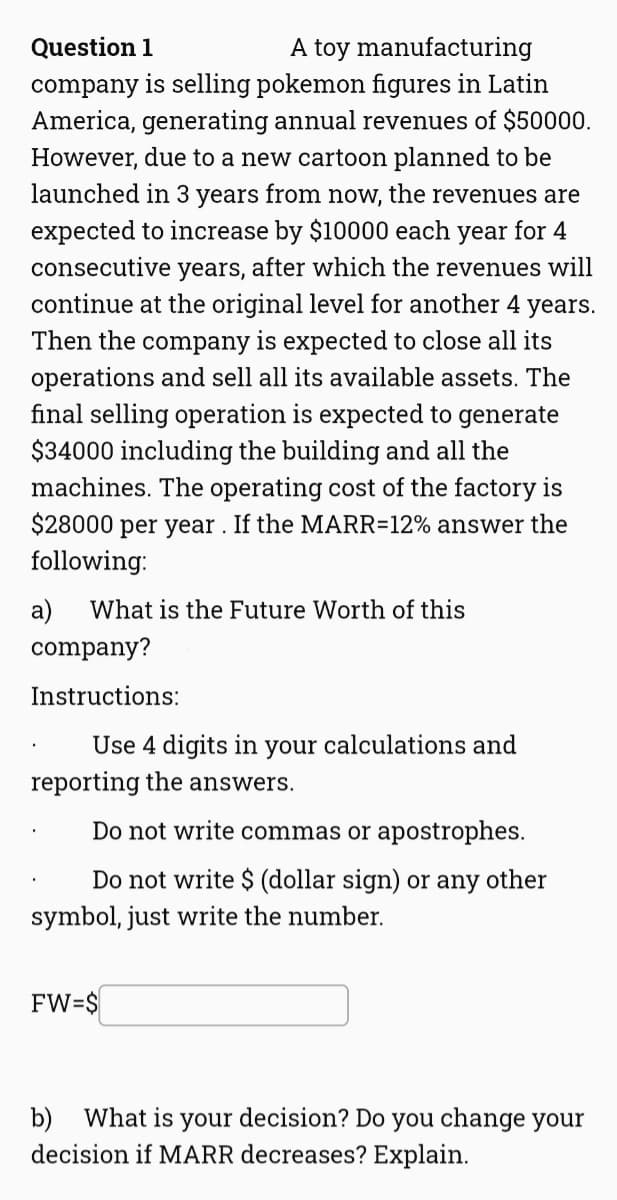 A toy manufacturing
company is selling pokemon figures in Latin
America, generating annual revenues of $50000.
Question 1
However, due to a new cartoon planned to be
launched in 3 years from now, the revenues are
expected to increase by $10000 each year for 4
consecutive years, after which the revenues will
continue at the original level for another 4 years.
Then the company is expected to close all its
operations and sell all its available assets. The
final selling operation is expected to generate
$34000 including the building and all the
machines. The operating cost of the factory is
$28000 per year . If the MARR=12% answer the
following:
а)
What is the Future Worth of this
company?
Instructions:
Use 4 digits in your calculations and
reporting the answers.
Do not write commas or apostrophes.
Do not write $ (dollar sign) or any other
symbol, just write the number.
FW=$
b) What is your decision? Do you change your
decision if MARR decreases? Explain.
