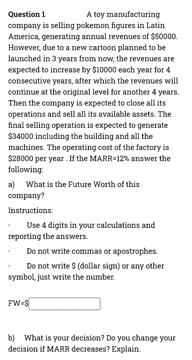 Question 1
A toy manufacturing
company is selling pokemon figures in Latin
America, generating annual revenues of $50000.
However, due to a new cartoon planned to be
launched in 3 years from now, the revenues are
expected to increase by $10000 each year for 4
consecutive years, after which the revenues will
continue at the original level for another 4 years.
Then the company is expected to close all its
operations and sell all its available assets. The
final selling operation is expected to generate
$34000 including the building and all the
machines. The operating cost of the factory is
$28000 per year . If the MARR=12% answer the
following:
a)
company?
What is the Future Worth of this
Instructions:
Use 4 digits in your calculations and
reporting the answers.
Do not write commas or apostrophes.
Do not write $ (dollar sign) or any other
symbol, just write the number.
FW=$
b) What is your decision? Do you change your
decision if MARR decreases? Explain.
