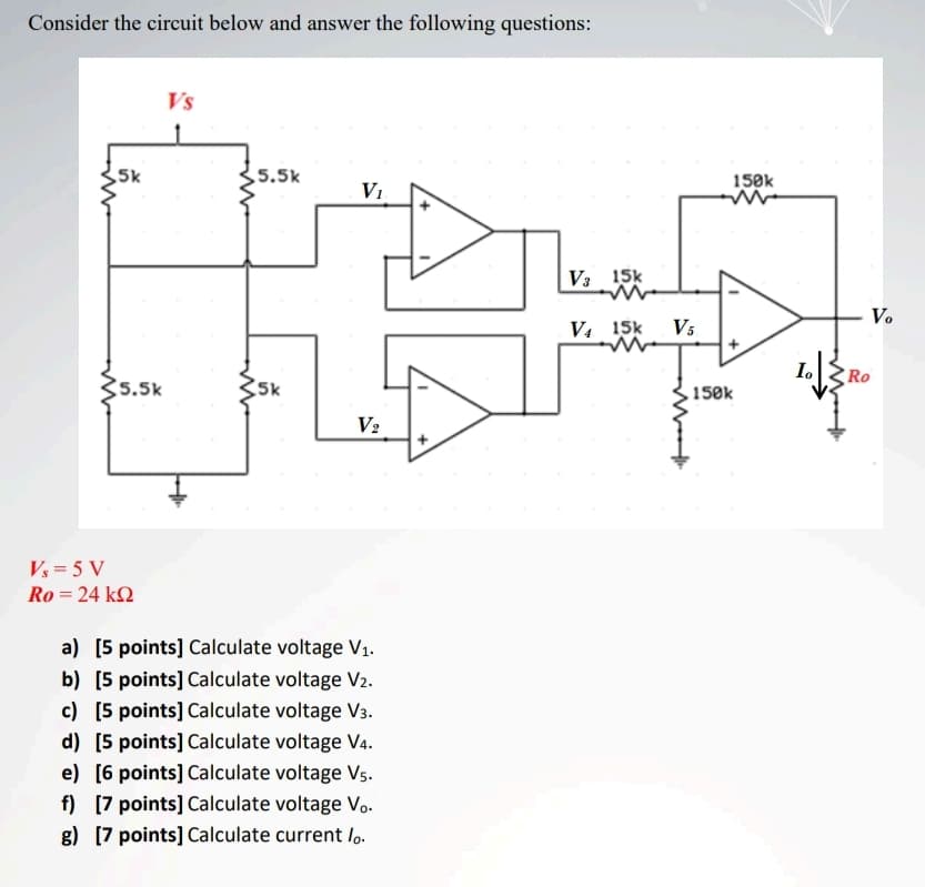 Consider the circuit below and answer the following questions:
Vs
5k
5.5k
150k
V1
V3 15k
V.
V. 15k
V5
I.
Ro
35.5k
Sk
.150k
V2
Vs = 5 V
Ro = 24 k2
a) [5 points] Calculate voltage V1.
b) [5 points] Calculate voltage V2.
c) [5 points] Calculate voltage V3.
d) [5 points] Calculate voltage V4.
e) [6 points] Calculate voltage Vs.
f) [7 points] Calculate voltage Vo.
g) [7 points] Calculate current lo.
