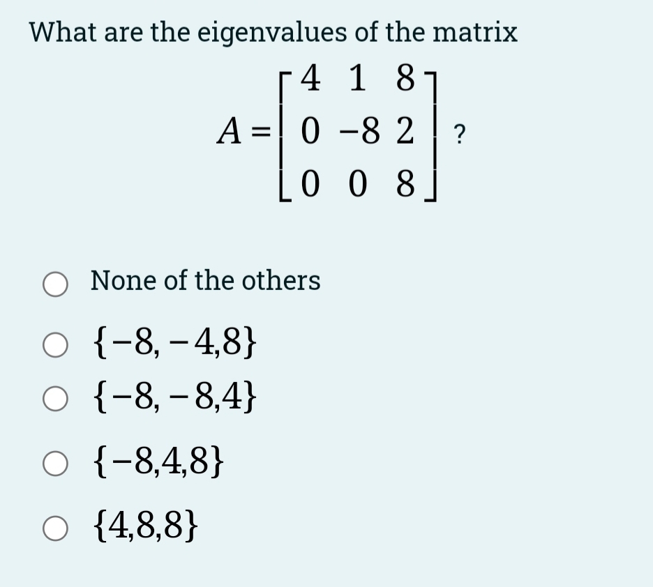 What are the eigenvalues of the matrix
4 1 8
A =| 0 -8 2
0 0 8
O None of the others
о +-8, -4,8}
о {-8,-8,4}
O {-8,4,8}
O {4,8,8}
