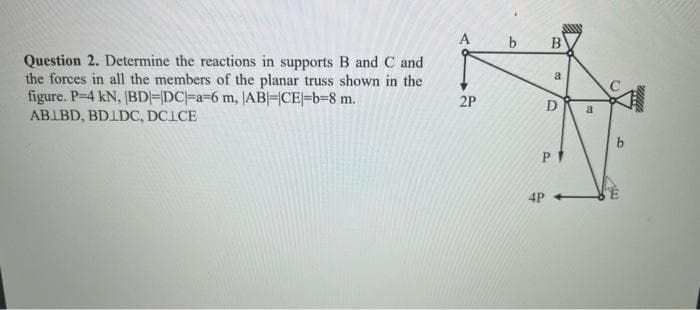 ### Structural Mechanics Truss Problem

#### Question 2:
Determine the reactions in supports B and C and the forces in all the members of the planar truss shown in the figure. Given data:
- Load \( P = 4 \) kN
- Length \( |BD| = |DC| = a = 6 \) m
- Length \( |AB| = |CE| = b = 8 \) m

#### Truss Details:
The truss consists of the following segments:
- AB
- BD
- DC
- CE

#### Truss Diagram Description:
The truss diagram is a quadrilateral shape with joints labeled A, B, C, D, and E. The following points describe the layout and loads:

- Joint A is connected to joint B and joint D. There is a horizontal force \( 2P \) acting to the right at joint A.
- Joint B is connected to joint A and joint C. Joint B is positioned vertically below joint A connecting through segment AB.
- Joint C is connected to joint B, joint E, and joint D. A force \( a \) (which is the length |BD| and |DC|) is seen denoting members BD and DC from joint B to C.
- Joint D is connected to joint A, joint B, and joint C. Segment D is defined vertically with \( a \).
- Joint E is at the rightmost bottom corner of the truss with a horizontal load \( 4P \) pointing to the left.
- There is a vertical force \( P \) acting downwards at joint D.

By solving the equilibrium equations for the truss, one should determine the reactions at supports B and C, as well as the forces in all the truss members (AB, BD, DC, CE).

#### Equations:
To determine the reactions and forces, apply the following equilibrium conditions for truss analysis:
1. Sum of Forces in \( x \)-direction (\(\sum F_x = 0\)).
2. Sum of Forces in \( y \)-direction (\(\sum F_y = 0\)).
3. Sum of Moments about any point (\(\sum M = 0\)).

This forms a system of linear equations that can be solved to find the required forces and reactions.