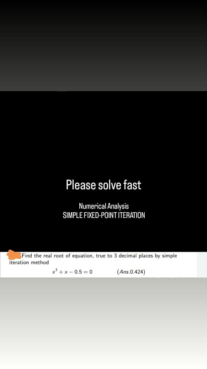 Please solve fast
Numerical Analysis
SIMPLE FIXED-POINT ITERATION
Find the real root of equation, true to 3 decimal places by simple
iteration method
x³ + x -0.50
(Ans.0.424)