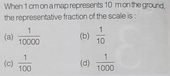 When 1 cm on a map represents 10 mon the ground,
the representative fraction of the scale is:
(a)
1
10000
1
100
(b)
(d)
1
10
1
1000