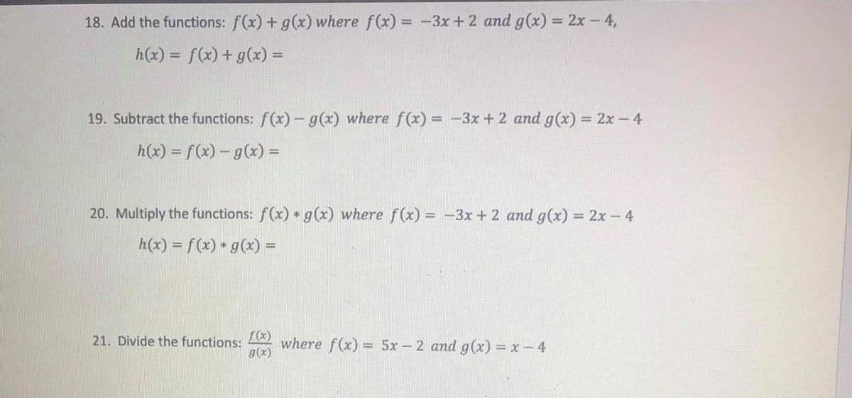 18. Add the functions: f(x) + g(x) where f(x) = -3x+2 and g(x) = 2x- 4,
h(x) = f(x) + g(x) =
19. Subtract the functions: f(x) - g(x) where f(x) = -3x + 2 and g(x) = 2x –4
%3D
h(x) = f(x) – g(x) =
20. Multiply the functions: f(x) g(x) where f(x) = -3x + 2 and g(x) = 2x - 4
h(x) = f(x) * g(x) =
%3D
f(x)
where f(x) =
g(x)
21. Divide the functions:
= 5x - 2 and g(x) = x-4
