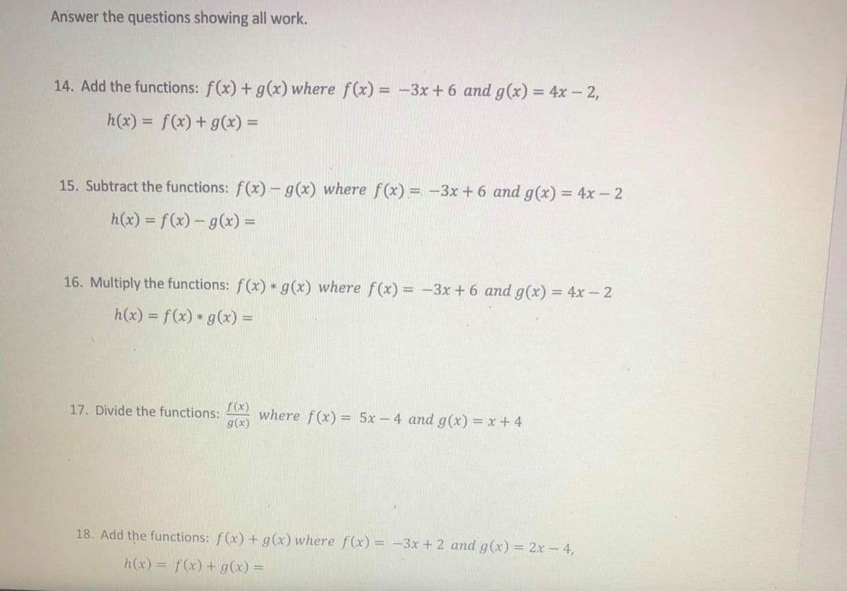 Answer the questions showing all work.
14. Add the functions: f(x) + g(x) where f(x) = -3x +6 and g(x) = 4x – 2,
h(x) = f(x) + g(x) =
%3D
%3D
15. Subtract the functions: f(x)- g(x) where f (x) = -3x + 6 and g(x) = 4x -2
h(x) = f(x) – g(x) =
16. Multiply the functions: f(x) g(x) where f (x) = -3x +6 and g(x) = 4x - 2
h(x) = f(x) g(x) =
17. Divide the functions:
g(x)
where f(x) = 5x-4 and g (x) = x+ 4
18. Add the functions: f(x) + g(x) where f(x) = -3x + 2 and g(x) = 2x -4,
h(x) = f(x) + g(x) =
