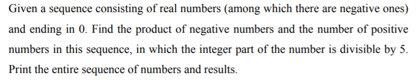 Given a sequence consisting of real numbers (among which there are negative ones)
and ending in 0. Find the product of negative numbers and the number of positive
numbers in this sequence, in which the integer part of the number is divisible by 5.
Print the entire sequence of numbers and results.
