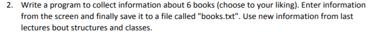 2. Write a program to collect information about 6 books (choose to your liking). Enter information
from the screen and finally save it to a file called "books.txt". Use new information from last
lectures bout structures and classes.
