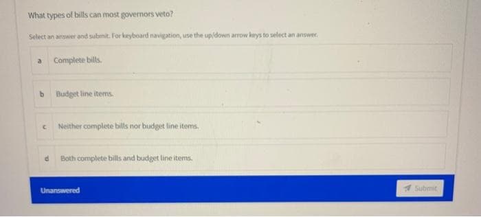 What types of bills can most governors veto?
Select an answer and submit. For keyboard navigation, use the up/down arrow keys to select an answer
a Complete bills.
b
C
Budget line items.
Neither complete bills nor budget line items.
d Both complete bills and budget line items.
Unanswered
Submit