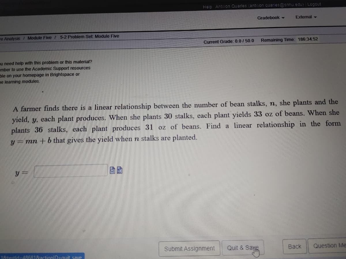 Help Antwon Quarles (antwon quarles@snhu edu) Logout
Gradebook -
External -
re Analysis / Module Five / 5-2 Problem Set Module Five
Remaining Time: 186:34:52
Current Grade: 0.0/50.0
mu need help with this problem or this material?
mber to use the Academic Support resources
ble on your homepage in Brightspace or
ne learning modules.
A farmer finds there is a linear relationship between the number of bean stalks, n, she plants and the
yield, y, each plant produces. When she plants 30 stalks, each plant yields 33 oz of beans. When she
plants 36 stalks, each plant produces 31 oz of beans. Find a linear relationship in the form
y = mn + b that gives the yield when n stalks are planted.
Quit & Saj
Question Me
Back
Submit Assignment
18testid-486818actionlD=quit save
