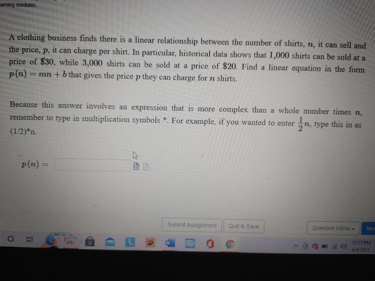 aming modules.
A clothing business finds there is a linear relationship between the number of shirts, n, it can sell and
the price, p, it can charge per shirt. In particular, historical data shows that 1,000 shirts can be sold at a
price of $30, while 3,000 shirts can be sold at a price of $20. Find a linear equation in the form
p(n) =
= mn + b that gives the price p they can charge for n shirts.
Because this answer involves an expression that is more complex than a whole number times n,
remember to type in multiplication symbols *. For example, if you wanted to enter
n, type this in as
(1/2)*n.
p (n) =
Submit Assignment
Quit & Save
Question Menu -
Nex
12:17 PM
4/4/2021
近
