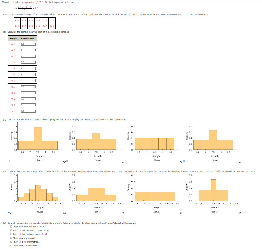 Consider the following population: (6, 7, 8, 9). For this population the mean is
6+7+8+9 - 7.5
Suppose that a random sample of size 2 is to be selected without replacement from this population. There are 12 possible samples (provided that the order in which observations are selected is taken into account).
6,7
6,8 6,9 7,6 7,8 7,9
8,6 8,7 8,9 9,6 9,7 9,8
(a) Calculate the sample mean for each of the 12 possible samples.
Sample Sample Mean
6,8
i
7,6
7,9
9,7
9,8
0.8
Density
0.6
0.4
0.0
0.6
0.4
6.5
(b) Use the sample means to construct the sampling distribution of x. Display the sampling distribution as a density histogram.
0.2
7
0.0
7.5
6.5
7.5
8
7
7.5
8.5
7.5
8
8.5
6.5
7
7.5 8 8.5
Sample
Mean
6 6.5 7
7.5
Sample
Mean
8.5
Density
9.5
0.8
Density
0.6
0.4
02
0.0
0.6
0.4
0.2
6.5
0.0
7
7.5 8
Sample
Mean
6 6.5 7
8.5
7.5 8 8.5
Sample
Mean
(c) Suppose that a random sample of size 2 is to be selected, but this time sampling will be done with replacement. Using a method similar to that of part (a), construct the sampling distribution of x. (Hint: There are 16 different possible samples in this case.)
ost
0.8
ost
08
9
9.5
Density
0°
0.8
Density
0.6
0.4
0.0
0.6
ast
0.2
0.0
6.5 7
(d) In what ways are the two sampling distributions of parts (b) and (c) similar? In what ways are they different? (Select all that apply.)
They both cover the same range.
One distribution covers a larger range.
One distribution is not symmetrical.
Their means are equal.
They are both symmetrical.
Their means are different.
7.5 8
Sample
Mean
6 6.5
8.5
7 7.5 8 8.5
Sample
Mean
9
9.5
Density
O
0.8
Density
0.6
0.4
0.2
0.0
0.6
0.4
0.2
6.5
0.0
7
6
7.5
Sample
Mean
6.5 7 7.5
8.5
Sample
Mean
8.5 9 9.5