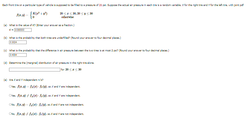 Each front tire on a particular type of vehicle is supposed to be filled to a pressure of 26 psi. Suppose the actual air pressure in each tire is a random variable, X for the right tire and Y for the left tire, with joint pdf
f(x, y) = { K (x² + y²
20 ≤ ≤ 30, 20 ≤ y ≤ 30
otherwise
(a) What is the value of K? (Enter your answer as a fraction.)
K = 3/380000
(b) What is the probability that both tires are underfilled? (Round your answer to four decimal places.)
0.3024
(c) What is the probability that the difference in air pressure between the two tires is at most 2 psi? (Round your answer to four decimal places.)
0.4004
(d) Determine the (marginal) distribution of air pressure in the right tire alone.
for 20≤x≤30
(e) Are X and Y independent rv's?
Oves, f(x, y) = fx(z) - fy (y), so X and Y are independent.
Oves, f(x, y) + fx(z) - fy (y), so X and Y are independent.
ONO, f(x, y) = fx(2) - fy(y), so X and Y are not independent.
ONO, f(z,y) #fx(z) - fy(y), so X and Y are not independent.