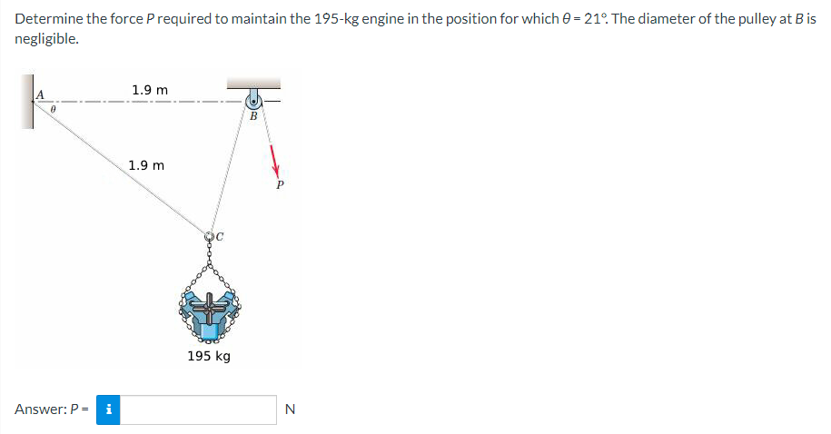 Determine the force P required to maintain the 195-kg engine in the position for which 0 = 21°. The diameter of the pulley at B is
negligible.
0
Answer: P = i
1.9 m
1.9 m
195 kg
B
Р
N