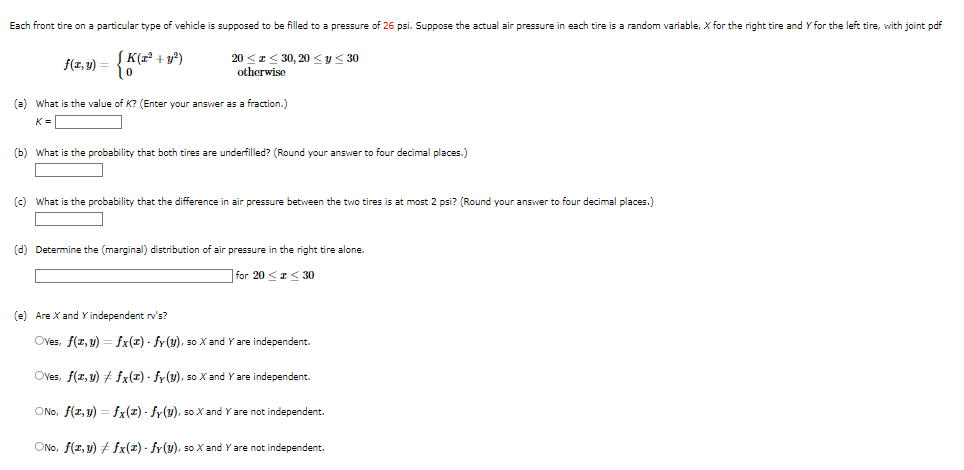 Each front tire on a particular type of vehicle is supposed to be filled to a pressure of 26 psi. Suppose the actual air pressure in each tire is a random variable, X for the right tire and Y for the left tire, with joint pdf
f(z,y) = { K (2³² +
(x² + y²)
20 ≤ ≤ 30, 20 ≤ y ≤ 30
otherwise
(a) What is the value of K? (Enter your answer as a fraction.)
K=||
(b) What is the probability that both tires are underfilled? (Round your answer to four decimal places.)
(c) What is the probability that the difference in air pressure between the two tires is at most 2 psi? (Round your answer to four decimal places.)
(d) Determine the (marginal) distribution of air pressure in the right tire alone.
for 20 < x < 30
(e) Are X and Y independent rv's?
Oves, f(x, y) = fx(z) - fy (y), so X and Y are independent.
Oves, f(z,y) #fx(z) - fy (y), so X and Y are independent.
ONO, f(x, y) = fx(z) - fy(y), so X and Y are not independent.
ONO, f(x, y) + fx(z) - fy(u), so X and Y are not independent.