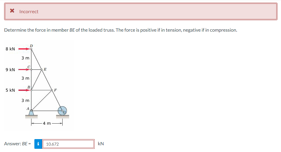 * Incorrect
Determine the force in member BE of the loaded truss. The force is positive if in tension, negative if in compression.
8 KN
9 KN
5 KN
3 m
O
3 m
B
3 m
A
Answer: BE = i
E
4 m
F
10.672
kN