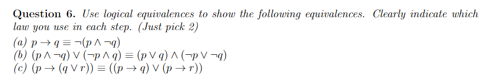 Question 6. Use logical equivalences to show the following equivalences. Clearly indicate which
law you use in each step. (Just pick 2)
(a) p→ q = ¬(p ^ ¬q)
(b) (p^ ¬g) V (¬p ^ q) = (p V q) ^ (¬p V ¬9)
(c) (p → (q V r)) = ((p→ q) V (p → r))
