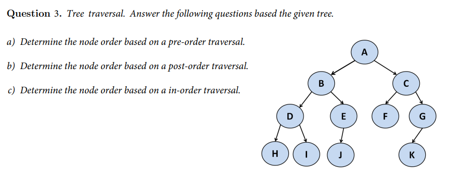 Question 3. Tree traversal. Answer the following questions based the given tree.
a) Determine the node order based on a pre-order traversal.
b) Determine the node order based on a post-order traversal.
c) Determine the node order based on a in-order traversal.
B
H
D
E
J
A
F
C
K
G