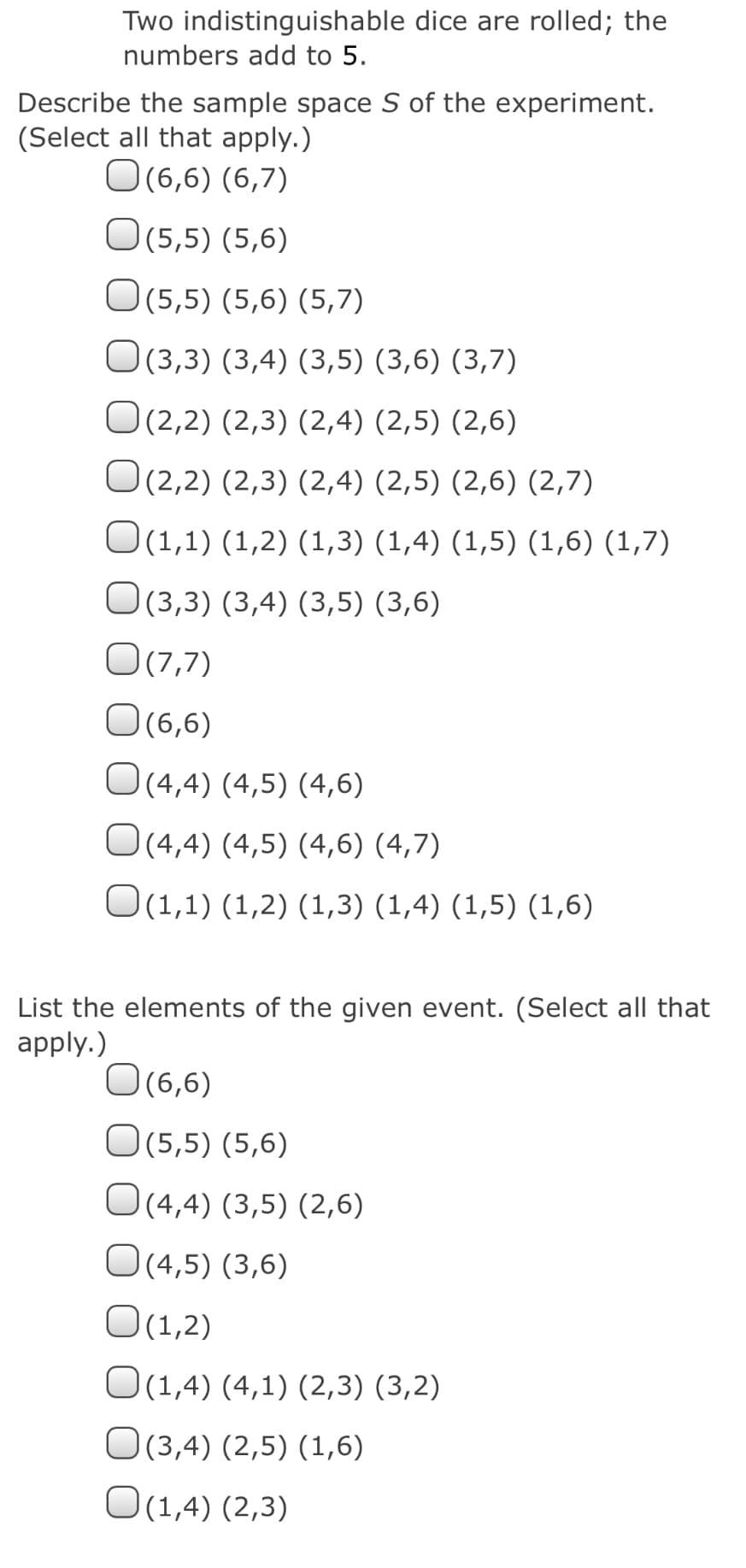 Two indistinguishable dice are rolled; the
numbers add to 5.
Describe the sample space S of the experiment.
(Select all that apply.)
O(6,6) (6,7)
O (5,5) (5,6)
O(5,5) (5,6) (5,7)
O(3,3) (3,4) (3,5) (3,6) (3,7)
O(2,2) (2,3) (2,4) (2,5) (2,6)
O(2,2) (2,3) (2,4) (2,5) (2,6) (2,7)
O(1,1) (1,2) (1,3) (1,4) (1,5) (1,6) (1,7)
O(3,3) (3,4) (3,5) (3,6)
O(7,7)
O(6,6)
O(4,4) (4,5) (4,6)
O(4,4) (4,5) (4,6) (4,7)
O(1,1) (1,2) (1,3) (1,4) (1,5) (1,6)
List the elements of the given event. (Select all that
apply.)
O(6,6)
O(5,5) (5,6)
O(4,4) (3,5) (2,6)
O(4,5) (3,6)
O(1,2)
O(1,4) (4,1) (2,3) (3,2)
O(3,4) (2,5) (1,6)
O(1,4) (2,3)
