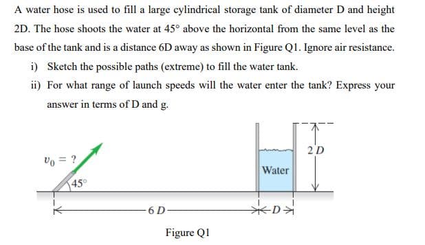 A water hose is used to fill a large cylindrical storage tank of diameter D and height
2D. The hose shoots the water at 45° above the horizontal from the same level as the
base of the tank and is a distance 6D away as shown in Figure Q1. Ignore air resistance.
i) Sketch the possible paths (extreme) to fill the water tank.
ii) For what range of launch speeds will the water enter the tank? Express your
answer in terms of D and g.
2D
Vo = ?
Water
45°
6 D-
-D
Figure Q1
