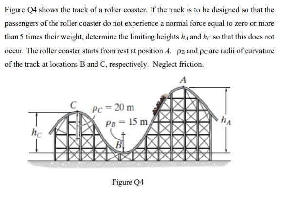 Figure Q4 shows the track of a roller coaster. If the track is to be designed so that the
passengers of the roller coaster do not experience a normal force equal to zero or more
than 5 times their weight, determine the limiting heights h, and hc so that this does not
occur. The roller coaster starts from rest at position A. pB and pc are radii of curvature
of the track at locations B and C, respectively. Neglect friction.
