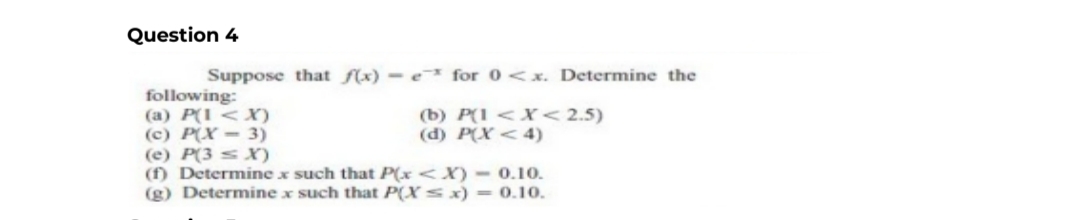 Question 4
Suppose that f(x) e for 0<x. Determine the
(b) P(1 < X < 2.5)
(d) P(X<4)
following:
(a) P(1 < X)
(c) P(X-3)
(e) P(3X)
(f) Determine x such that P(x<X) - 0.10.
(g) Determine x such that P(X ≤ x) = 0.10.