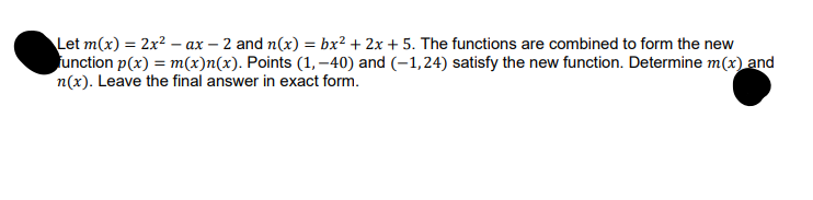 Let m(x) = 2x² - ax -2 and n(x) = bx² + 2x + 5. The functions are combined to form the new
function p(x) = m(x)n(x). Points (1,-40) and (-1,24) satisfy the new function. Determine m(x) and
n(x). Leave the final answer in exact form.