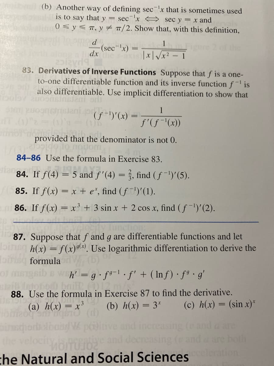 (b) Another way of defining sec x that is sometimes used
is to say that y = sec¯'x A sec y = x and
0<y< T, y # /2. Show that, with this definition,
d
1
(sec-x) =
dx
xis x|/x2 - 1
83. Derivatives of Inverse Functions Suppose that f is a one-
to-one differentiable function and its inverse function f- is
also differentiable. Use implicit differentiation to show that
1
(f-)'(x) =
T 0) (1)
f'(f-'(x))
provided that the denominator is not 0.
84-86 Use the formula in Exercise 83.
lan84. If f(4) –
= 5 and f'(4) = }., find (f-')'(5).
85. If f(x) = x + e*, find (f')'(1).
ni 86. If f(x) = x+3 sin x + 2 cos x, find ( f')'(2).
ction:
87. Suppose that f and g are differentiable functions and let
bineg h(x) = f(x)g(x). Use logarithmic differentiation to derive the
Toisg formula
h' = g•f9¬l• fl + ( Inf) · fª•g'
bo bnil )2m/s
88. Use the formula in Exercise 87 to find the derivative.
(a) h(x) = x³
(b) h(x) = 3*
(c) h(x) = (sin x)*
-3
||
W piitive
increasing (and a are
both
the
creasing (e and
che Natural and Social Sciences ation
