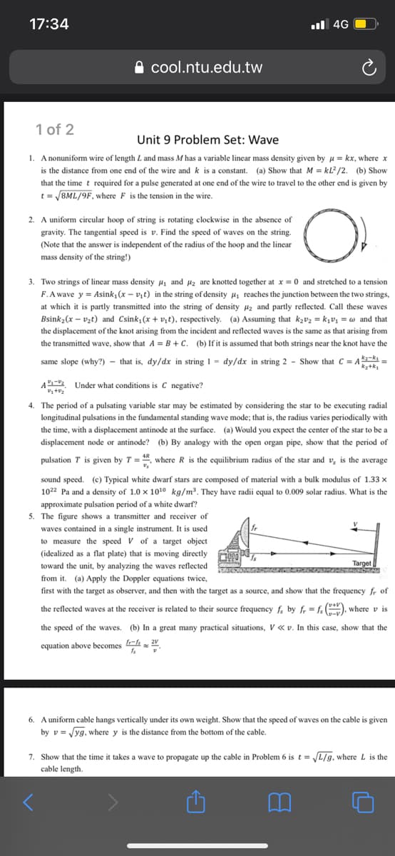 17:34
ul 4G
A cool.ntu.edu.tw
1 of 2
Unit 9 Problem Set: Wave
1. Anonuniform wire of length L and mass M has a variable linear mass density given by p = kx, where x
is the distance from one end of the wire and k is a constant. (a) Show that M = kL?/2. (b) Show
that the time t required for a pulse generated at one end of the wire to travel to the other end is given by
t = /8ML/9F, where F is the tension in the wire.
2. A uniform circular hoop of string is rotating clockwise in the absence of
gravity. The tangential speed is
Find the speed of waves on the string.
(Note that the answer is independent of the radius of the hoop and the linear
mass density of the string!)
3. Two strings of linear mass density H1 and uz are knotted together at x = 0 and stretched to a tension
F.A wave y = Asink, (x - vịt) in the string of density Hi reaches the junction between the two strings,
at which it is partly transmitted into the string of density Hz and partly reflected. Call these waves
Bsink2(x – vzt) and Csink, (x + vịt), respectively. (a) Assuming that kzv2 = k1V1 = w and that
the displacement of the knot arising from the incident and reflected waves is the same as that arising from
the transmitted wave, show that A = B + C. (b) If it is assumed that both strings near the knot have the
same slope (why?) - that is, dy/dx in string 1 = dy/dx in string 2 - Show that C = A =
kz+k1
A- Under what conditions is C negative?
4. The period of a pulsating variable star may be estimated by considering the star to be executing radial
longitudinal pulsations in the fundamental standing wave mode; that is, the radius varies periodically with
the time, with a displacement antinode at the surface. (a) Would you expect the center of the star to be a
displacement node or antinode? (b) By analogy with the open organ pipe, show that the period of
pulsation T is given by T = , where R is the equilibrium radius of the star and v, is the average
sound speed. (c) Typical white dwarf stars are composed of material with a bulk modulus of 1.33 x
1022 Pa and a density of 1.0 x 1010 kg/m3. They have radii equal to 0.009 solar radius. What is the
approximate pulsation period of a white dwarf?
5. The figure shows
waves contained in a single instrument. It is used
to measure the speed V of a target object
transmitter and receiver of
(idealized as a flat plate) that is moving directly
toward the unit, by analyzing the waves reflected
Target
from it. (a) Apply the Doppler equations twice,
first with the target as observer, and then with the target as a source, and show that the frequency fr of
the reflected waves at the receiver is related to their source frequency f by fr = f ), where v is
the speed of the waves. (b) In a great many practical situations, V «v. In this case, show that the
equation above becomes
6. A uniform cable hangs vertically under its own weight. Show that the speed of waves on the cable is given
by v = Jyg, where y is the distance from the bottom of the cable.
7. Show that the time it takes a wave to propagate up the cable in Problem 6 is t = L/g, where
cable length.
is the
