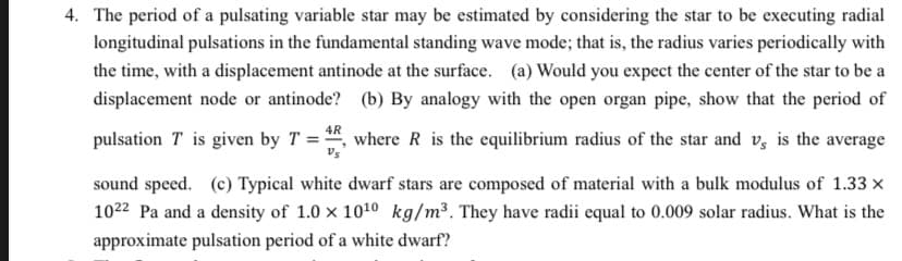 4. The period of a pulsating variable star may be estimated by considering the star to be executing radial
longitudinal pulsations in the fundamental standing wave mode; that is, the radius varies periodically with
the time, with a displacement antinode at the surface. (a) Would you expect the center of the star to be a
displacement node or antinode? (b) By analogy with the open organ pipe, show that the period of
4R
pulsation T is given by T = *, where R is the equilibrium radius of the star and v, is the average
sound speed. (c) Typical white dwarf stars are composed of material with a bulk modulus of 1.33 x
1022 Pa and a density of 1.0 x 1010 kg/m³. They have radii equal to 0.009 solar radius. What is the
approximate pulsation period of a white dwarf?
