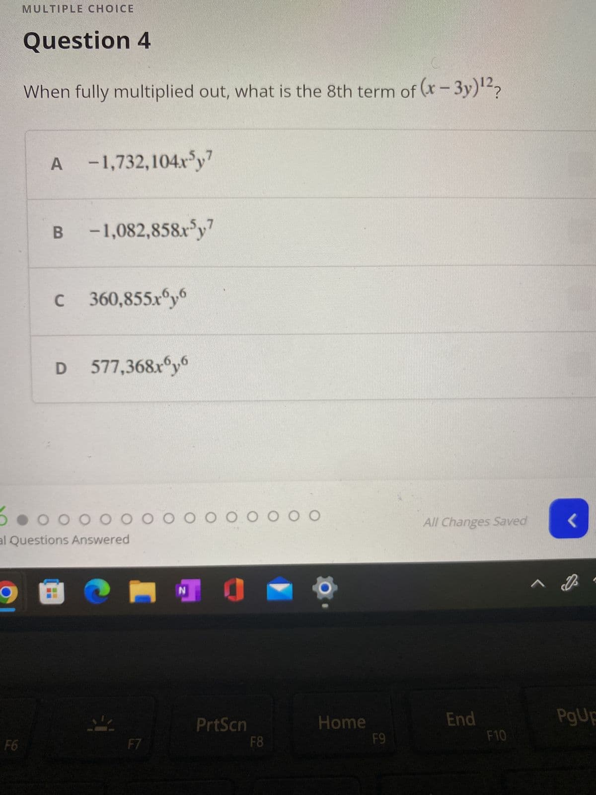 MULTIPLE CHOICE
Question 4
When fully multiplied out, what is the 8th term of (x-3y)¹²?
A -1,732,104x³y7
B -1,082,858x5y7
C 360,855.xy6
D 577,368x6y6
0 0 0 0 0 0 0 0 0 0 0 0 0 0
al Questions Answered
All Changes Saved
0
N
End
F6
F7
PrtScn
F8
Home
F9
F10
^
<
PgUp