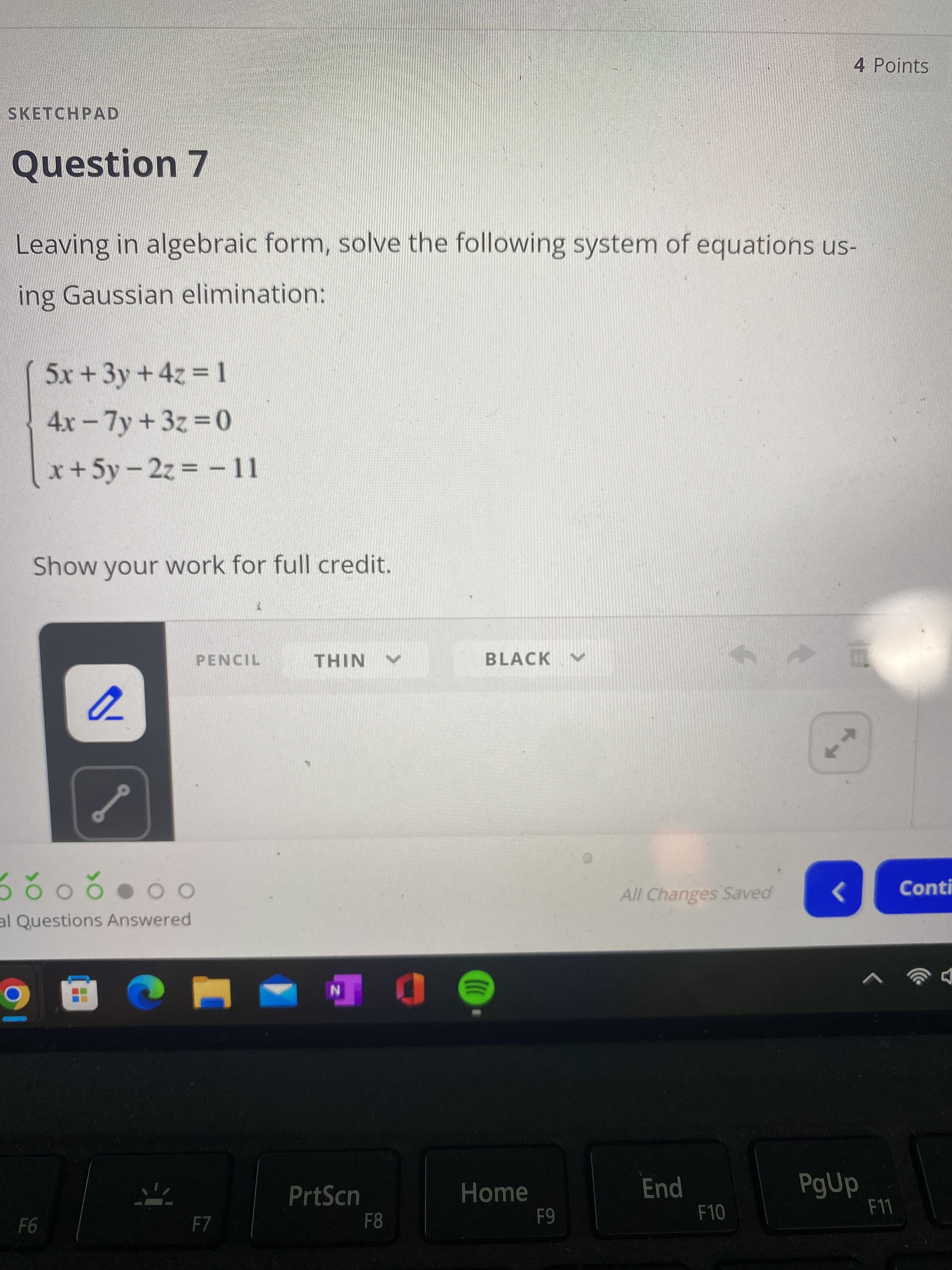 4 Points
SKETCHPAD
Question 7
Leaving in algebraic form, solve the following system of equations us-
ing Gaussian elimination:
5x+3y+4z 1
4x-7y+3z 0
x+5y-2z =-11
%D
Show your work for full credit.
PENCIL
THIN
BLACK
208
al Questions Answered
All Changes Saved
Conti
PrtScn
Home
End
PgUp
F7
F8
F10
