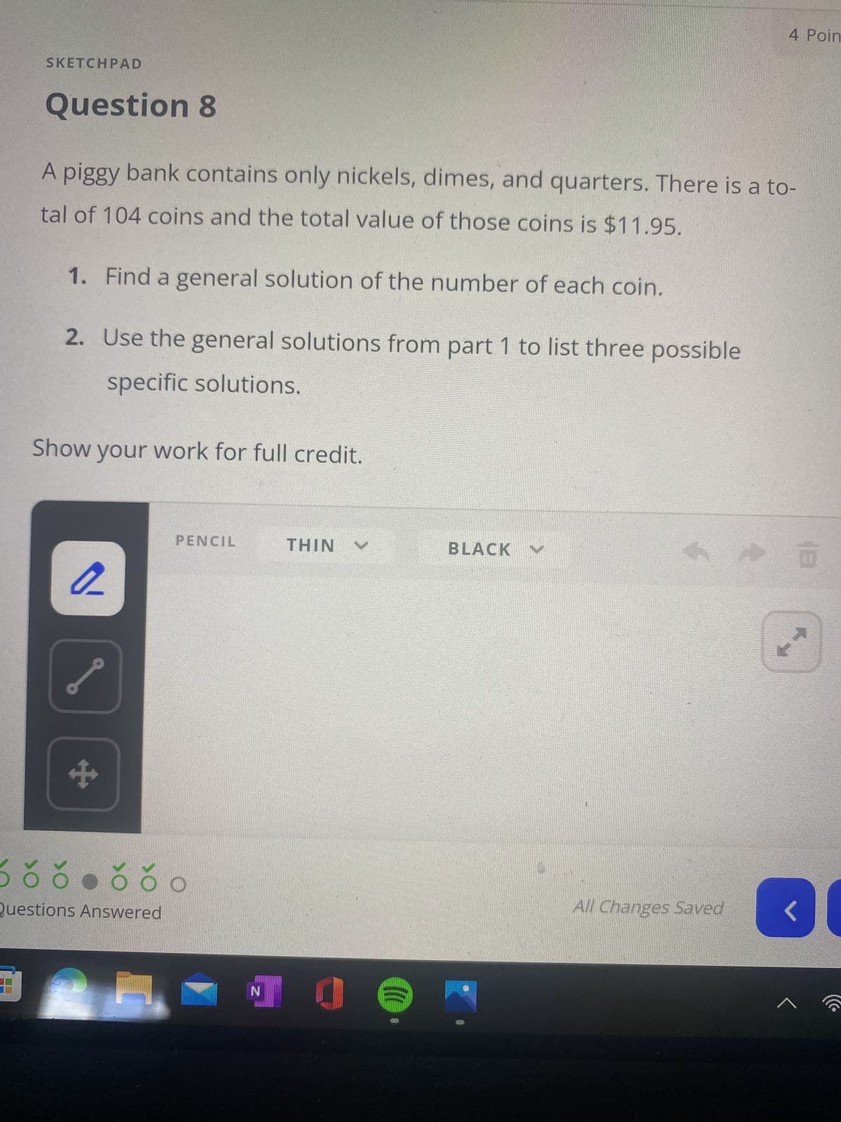 4 Poin
SKETCHPAD
Question 8
A piggy bank contains only nickels, dimes, and quarters. There is a to-
tal of 104 coins and the total value of those coins is $11.95.
1. Find a general solution of the number of each coin.
2. Use the general solutions from part 1 to list three possible
specific solutions.
Show your work for full credit.
PENCIL
BLACK
NIHI
All Changes Saved
Questions Answered
