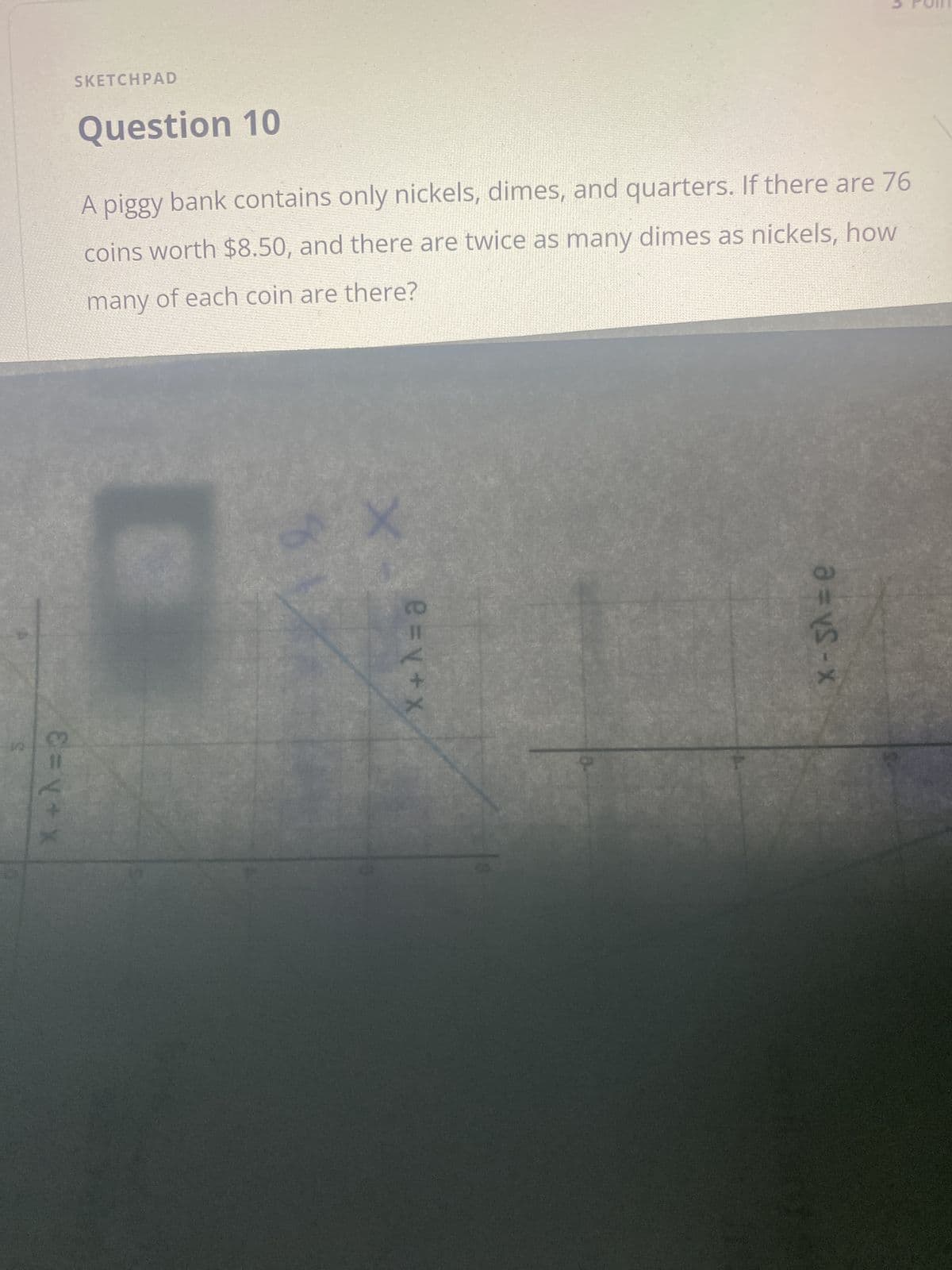 X+A=3
SKETCHPAD
Question 10
A piggy bank contains only nickels, dimes, and quarters. If there are 76
nickels, how
coins worth $8.50, and there are twice as many dimes as
many of each coin are there?
X
e = y + x
x-s^= e