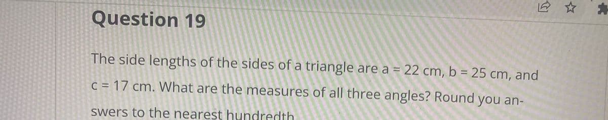 **Question 19** 

The side lengths of the sides of a triangle are a = 22 cm, b = 25 cm, and c = 17 cm. What are the measures of all three angles? Round your answers to the nearest hundredth.