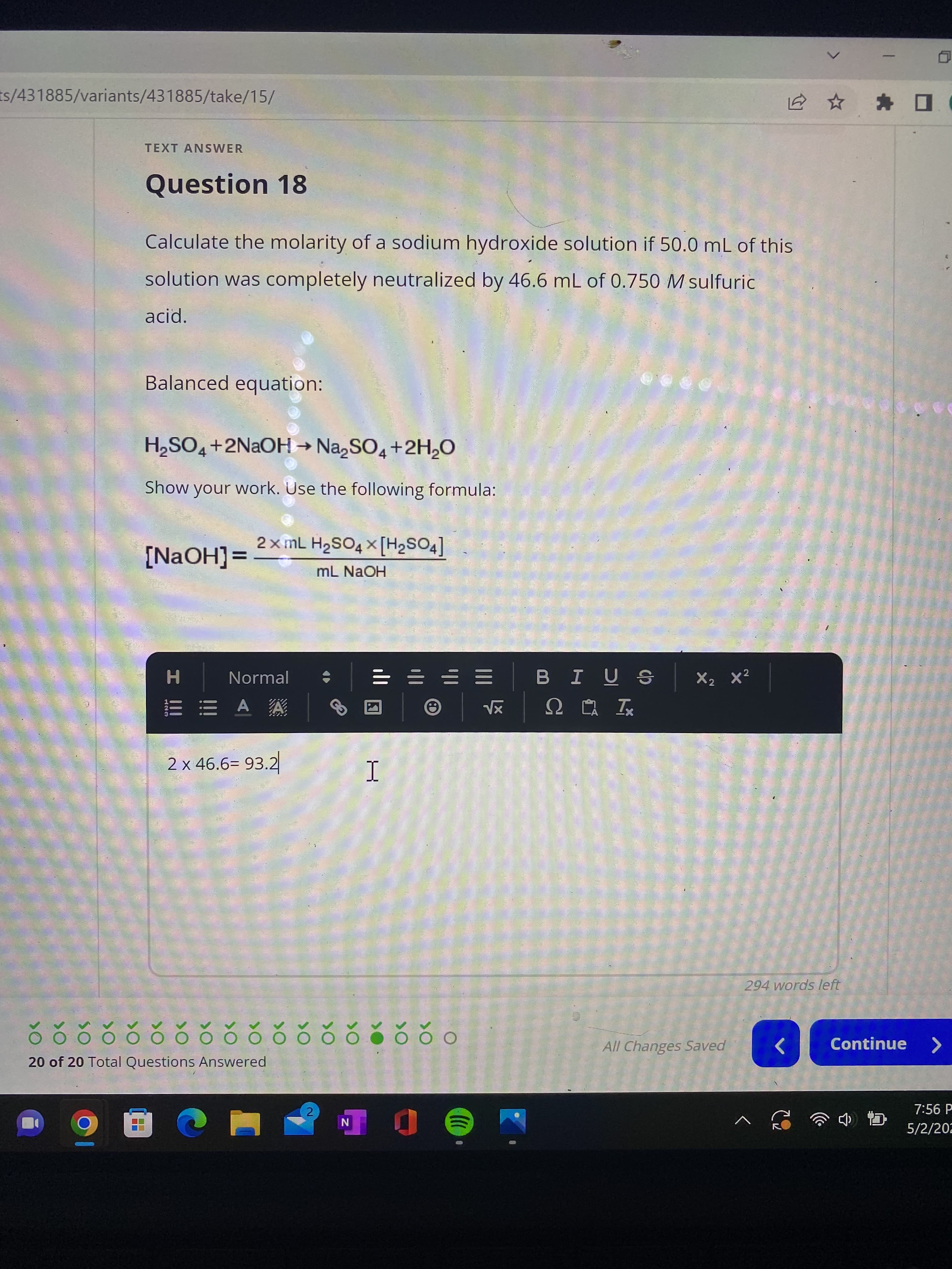 ts/431885/variants/431885/take/15/
TEXT ANSWER
Question 18
Calculate the molarity of a sodium hydroxide solution if 50.0 mL of this
solution was completely neutralized by 46.6 mL of 0.750 M sulfuric
acid.
Balanced equation:
H₂SO4+2NaOH → Na₂SO4 + 2H₂O
Show your work. Use the following formula:
X
[NaOH] =
2x mL H₂SO4 x [H₂SO4]
mL NaOH
X₂ X²
Normal
AA
2 x 46.6= 93.2
1
Ďõõŏ õõ õõŏõõčõõčŏo
O
20 of 20 Total Questions Answered
2
90 C
N
NJ
H
I III
123
B I US
| √x ΩΡΑ Ix
(((
All Changes Saved
V
✰ ✰
294 words left
<
Continue >
7:56 P
5/2/202
^ ☎ ☎ ‹ b