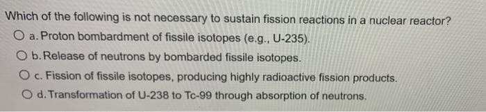 Which of the following is not necessary to sustain fission reactions in a nuclear reactor?
O a. Proton bombardment of fissile isotopes (e.g., U-235).
O b. Release of neutrons by bombarded fissile isotopes.
O c. Fission of fissile isotopes, producing highly radioactive fission products.
O d. Transformation of U-238 to Tc-99 through absorption of neutrons.
