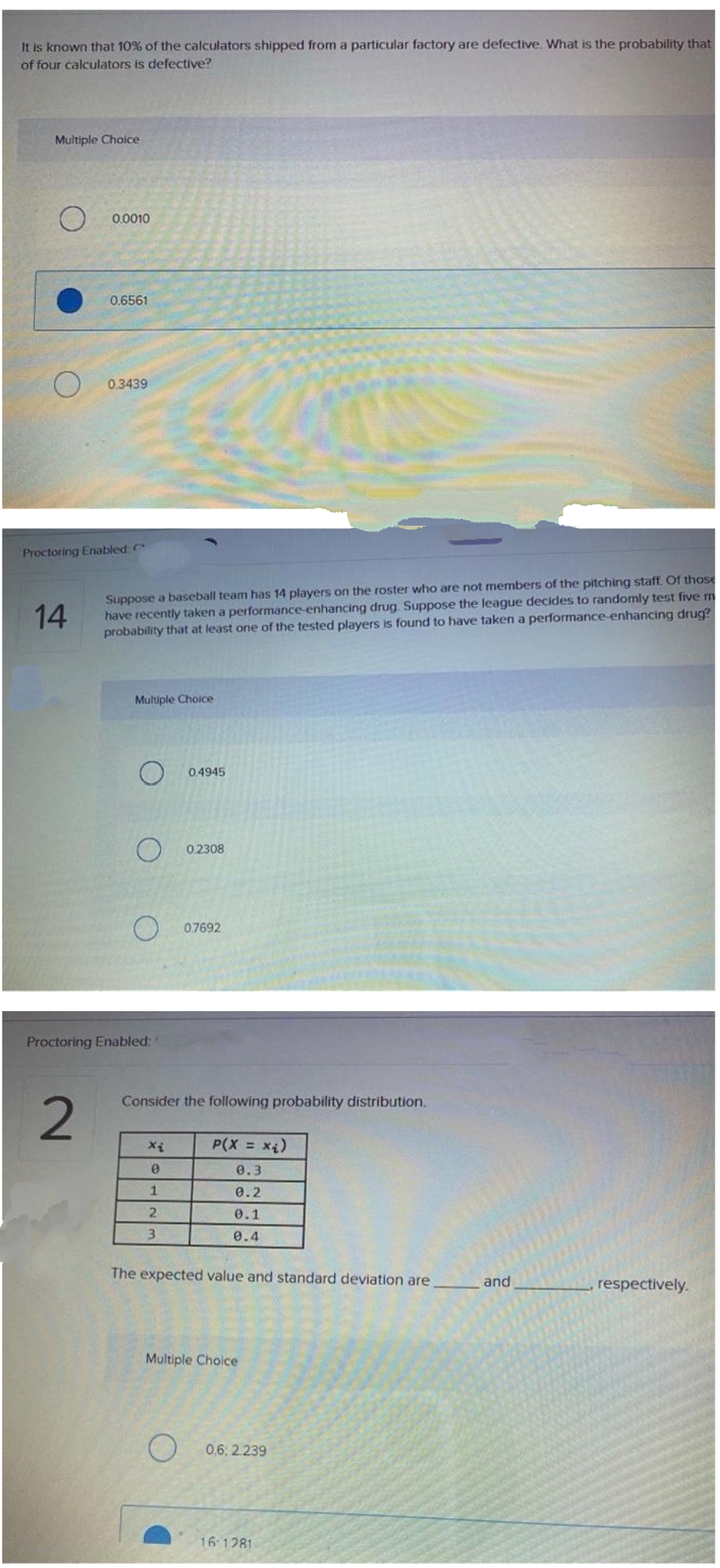 It is known that 10% of the calculators shipped from a particular factory are defective. What is the probability that
of four calculators is defective?
Multiple Choice
0.0010
0.6561
0.3439
Proctoring Enabled
Suppose a baseball team has 14 players on the roster who are not members of the pitching staff. Of those
have recently taken a performance-enhancing drug. Suppose the league decides to randomly test fivem
probability that at least one of the tested players is found to have taken a performance-enhancing drug?
14
Multiple Choice
0.4945
0.2308
07692
Proctoring Enabled:
Consider the following probability distribution.
P(X x4)
0.3
0.2
0.1
3.
0.4
The expected value and standard deviation are
and
respectively.
Multiple Choice
0.6: 2.239
16 1281
