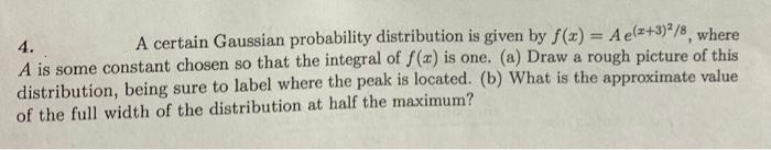 4.
A certain Gaussian probability distribution is given by f(x) = A e(z+3)²/8 where
A is some constant chosen so that the integral of f(x) is one. (a) Draw a rough picture of this
distribution, being sure to label where the peak is located. (b) What is the approximate value
of the full width of the distribution at half the maximum?
