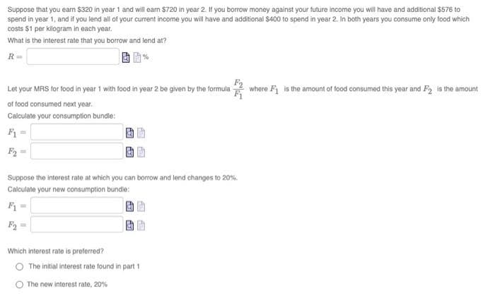 Suppose that you earn $320 in year 1 and will ean $720 in year 2. If you borrow money against your future income you will have and additional $576 to
spend in year 1, and if you lend all of your current income you will have and additional $400 to spend in year 2. In both years you consume only food which
costs $1 per kilogram in each year.
What is the interest rate that you borrow and lend at?
R=
Let your MRS for food in year 1 with food in year 2 be given by the formula
where F is the amount of food consumed this year and F is the amount
of food consumed next year.
Calculate your consumption bundle:
F =
F =
Suppose the interest rate at which you can borrow and lend changes to 20%.
Calculate your new consumption bundle:
F =
F2 =
Which interest rate is preferred?
The initial interest rate found in part 1
O The new interest rate, 20%
