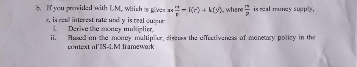 b. If you provided with LM, which is given as m = l(r) + k(y), where
is real money supply,
r, is real interest rate and y is real output:
Derive the money multiplier,
Based on the money multiplier, discuss the effectiveness of monetary policy in the
i.
ii.
context of IS-LM framework
